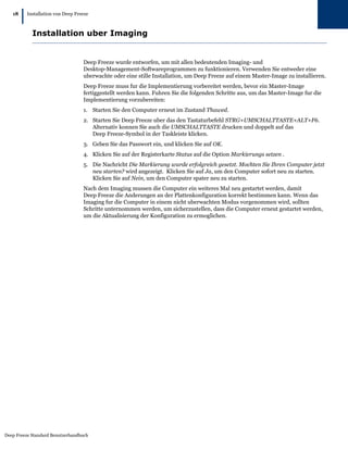 18
        |   Installation von Deep Freeze



              Installation uber Imaging


                                     Deep Freeze wurde entworfen, um mit allen bedeutenden Imaging- und
                                     Desktop-Management-Softwareprogrammen zu funktionieren. Verwenden Sie entweder eine
                                     uberwachte oder eine stille Installation, um Deep Freeze auf einem Master-Image zu installieren.
                                     Deep Freeze muss fur die Implementierung vorbereitet werden, bevor ein Master-Image
                                     fertiggestellt werden kann. Fuhren Sie die folgenden Schritte aus, um das Master-Image fur die
                                     Implementierung vorzubereiten:
                                     1. Starten Sie den Computer erneut im Zustand Thawed.
                                     2. Starten Sie Deep Freeze uber das den Tastaturbefehl STRG+UMSCHALTTASTE+ALT+F6.
                                        Alternativ konnen Sie auch die UMSCHALTTASTE drucken und doppelt auf das
                                        Deep Freeze-Symbol in der Taskleiste klicken.
                                     3. Geben Sie das Passwort ein, und klicken Sie auf OK.
                                     4. Klicken Sie auf der Registerkarte Status auf die Option Markierungs setzen .
                                     5. Die Nachricht Die Markierung wurde erfolgreich gesetzt. Mochten Sie Ihren Computer jetzt
                                        neu starten? wird angezeigt. Klicken Sie auf Ja, um den Computer sofort neu zu starten.
                                        Klicken Sie auf Nein, um den Computer spater neu zu starten.
                                     Nach dem Imaging mussen die Computer ein weiteres Mal neu gestartet werden, damit
                                     Deep Freeze die Anderungen an der Plattenkonfiguration korrekt bestimmen kann. Wenn das
                                     Imaging fur die Computer in einem nicht uberwachten Modus vorgenommen wird, sollten
                                     Schritte unternommen werden, um sicherzustellen, dass die Computer erneut gestartet werden,
                                     um die Aktualisierung der Konfiguration zu ermoglichen.




Deep Freeze Standard Benutzerhandbuch
 