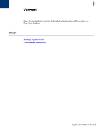 |   5




         Vorwort


         Dieses Benutzerhandbuch beschreibt die Installation, Konfiguration und Verwendung von
         Deep Freeze Standard.




Themen


         Wichtige Informationen
         Technischer Kundendienst




                                                                        Deep Freeze Standard Benutzerhandbuch
 