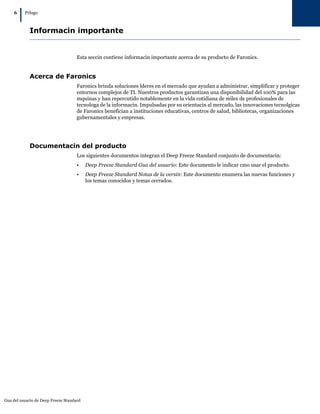 6
         |   Prlogo



               Informacin importante


                                     Esta seccin contiene informacin importante acerca de su producto de Faronics.


               Acerca de Faronics
                                     Faronics brinda soluciones lderes en el mercado que ayudan a administrar, simplificar y proteger
                                     entornos complejos de TI. Nuestros productos garantizan una disponibilidad del 100% para las
                                     mquinas y han repercutido notablemente en la vida cotidiana de miles de profesionales de
                                     tecnologa de la informacin. Impulsadas por su orientacin al mercado, las innovaciones tecnolgicas
                                     de Faronics benefician a instituciones educativas, centros de salud, bibliotecas, organizaciones
                                     gubernamentales y empresas.




               Documentacin del producto
                                     Los siguientes documentos integran el Deep Freeze Standard conjunto de documentacin:
                                     •    Deep Freeze Standard Gua del usuario: Este documento le indicar cmo usar el producto.
                                     •    Deep Freeze Standard Notas de la versin: Este documento enumera las nuevas funciones y
                                          los temas conocidos y temas cerrados.




Gua del usuario de Deep Freeze Standard
 