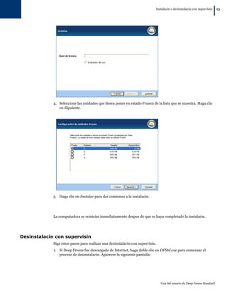 Instalacin o desinstalacin con supervisin
                                                                                                                        |   13




             4. Seleccione las unidades que desea poner en estado Frozen de la lista que se muestra. Haga clic
                en Siguiente.




             5. Haga clic en Instalar para dar comienzo a la instalacin.




             La computadora se reiniciar inmediatamente despus de que se haya completado la instalacin.




Desinstalacin con supervisin
             Siga estos pasos para realizar una desinstalacin con supervisin.
             1. Si Deep Freeze fue descargado de Internet, haga doble clic en DFStd.exe para comenzar el
                proceso de desinstalacin. Aparecer la siguiente pantalla:




                                                                                Gua del usuario de Deep Freeze Standard
 