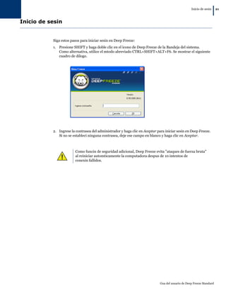 Inicio de sesin
                                                                                                                      |   21



Inicio de sesin


           Siga estos pasos para iniciar sesin en Deep Freeze:
           1. Presione SHIFT y haga doble clic en el icono de Deep Freeze de la Bandeja del sistema.
              Como alternativa, utilice el mtodo abreviado CTRL+SHIFT+ALT+F6. Se mostrar el siguiente
              cuadro de dilogo.




           2. Ingrese la contrasea del administrador y haga clic en Aceptar para iniciar sesin en Deep Freeze.
              Si no se estableci ninguna contrasea, deje ese campo en blanco y haga clic en Aceptar.



                        Como funcin de seguridad adicional, Deep Freeze evita "ataques de fuerza bruta"
                        al reiniciar automticamente la computadora despus de 10 intentos de
                        conexin fallidos.




                                                                              Gua del usuario de Deep Freeze Standard
 