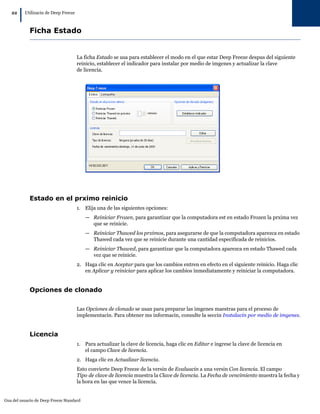 22
        |   Utilizacin de Deep Freeze



              Ficha Estado


                                        La ficha Estado se usa para establecer el modo en el que estar Deep Freeze despus del siguiente
                                        reinicio, establecer el indicador para instalar por medio de imgenes y actualizar la clave
                                        de licencia.




              Estado en el prximo reinicio
                                        1. Elija una de las siguientes opciones:
                                           — Reiniciar Frozen, para garantizar que la computadora est en estado Frozen la prxima vez
                                             que se reinicie.
                                           — Reiniciar Thawed los prximos, para asegurarse de que la computadora aparezca en estado
                                             Thawed cada vez que se reinicie durante una cantidad especificada de reinicios.
                                           — Reiniciar Thawed, para garantizar que la computadora aparezca en estado Thawed cada
                                             vez que se reinicie.
                                        2. Haga clic en Aceptar para que los cambios entren en efecto en el siguiente reinicio. Haga clic
                                           en Aplicar y reiniciar para aplicar los cambios inmediatamente y reiniciar la computadora.


              Opciones de clonado

                                        Las Opciones de clonado se usan para preparar las imgenes maestras para el proceso de
                                        implementacin. Para obtener ms informacin, consulte la seccin Instalacin por medio de imgenes.


              Licencia
                                        1. Para actualizar la clave de licencia, haga clic en Editar e ingrese la clave de licencia en
                                           el campo Clave de licencia.
                                        2. Haga clic en Actualizar licencia.
                                        Esto convierte Deep Freeze de la versin de Evaluacin a una versin Con licencia. El campo
                                        Tipo de clave de licencia muestra la Clave de licencia. La Fecha de vencimiento muestra la fecha y
                                        la hora en las que vence la licencia.


Gua del usuario de Deep Freeze Standard
 