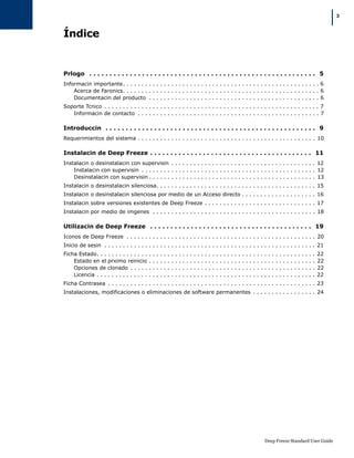 Deep Freeze Standard User Guide
|3
Índice
Prlogo . . . . . . . . . . . . . . . . . . . . . . . . . . . . . . . . . . . . . . . . . . . . . . . . . . . . . . . . 5
Informacin importante. . . . . . . . . . . . . . . . . . . . . . . . . . . . . . . . . . . . . . . . . . . . . . . . . . . . . 6
Acerca de Faronics. . . . . . . . . . . . . . . . . . . . . . . . . . . . . . . . . . . . . . . . . . . . . . . . . . . . . 6
Documentacin del producto . . . . . . . . . . . . . . . . . . . . . . . . . . . . . . . . . . . . . . . . . . . . . . 6
Soporte Tcnico . . . . . . . . . . . . . . . . . . . . . . . . . . . . . . . . . . . . . . . . . . . . . . . . . . . . . . . . . . 7
Informacin de contacto . . . . . . . . . . . . . . . . . . . . . . . . . . . . . . . . . . . . . . . . . . . . . . . . . 7
Introduccin . . . . . . . . . . . . . . . . . . . . . . . . . . . . . . . . . . . . . . . . . . . . . . . . . . . . 9
Requerimientos del sistema . . . . . . . . . . . . . . . . . . . . . . . . . . . . . . . . . . . . . . . . . . . . . . . . 10
Instalacin de Deep Freeze . . . . . . . . . . . . . . . . . . . . . . . . . . . . . . . . . . . . . . . . 11
Instalacin o desinstalacin con supervisin . . . . . . . . . . . . . . . . . . . . . . . . . . . . . . . . . . . . . . . 12
Instalacin con supervisin . . . . . . . . . . . . . . . . . . . . . . . . . . . . . . . . . . . . . . . . . . . . . . . 12
Desinstalacin con supervisin . . . . . . . . . . . . . . . . . . . . . . . . . . . . . . . . . . . . . . . . . . . . . 13
Instalacin o desinstalacin silenciosa. . . . . . . . . . . . . . . . . . . . . . . . . . . . . . . . . . . . . . . . . . . 15
Instalacin o desinstalacin silenciosa por medio de un Acceso directo . . . . . . . . . . . . . . . . . . . . 16
Instalacin sobre versiones existentes de Deep Freeze . . . . . . . . . . . . . . . . . . . . . . . . . . . . . . 17
Instalacin por medio de imgenes . . . . . . . . . . . . . . . . . . . . . . . . . . . . . . . . . . . . . . . . . . . . 18
Utilizacin de Deep Freeze . . . . . . . . . . . . . . . . . . . . . . . . . . . . . . . . . . . . . . . . 19
Iconos de Deep Freeze . . . . . . . . . . . . . . . . . . . . . . . . . . . . . . . . . . . . . . . . . . . . . . . . . . . 20
Inicio de sesin . . . . . . . . . . . . . . . . . . . . . . . . . . . . . . . . . . . . . . . . . . . . . . . . . . . . . . . . . 21
Ficha Estado. . . . . . . . . . . . . . . . . . . . . . . . . . . . . . . . . . . . . . . . . . . . . . . . . . . . . . . . . . . 22
Estado en el prximo reinicio . . . . . . . . . . . . . . . . . . . . . . . . . . . . . . . . . . . . . . . . . . . . . 22
Opciones de clonado . . . . . . . . . . . . . . . . . . . . . . . . . . . . . . . . . . . . . . . . . . . . . . . . . . 22
Licencia . . . . . . . . . . . . . . . . . . . . . . . . . . . . . . . . . . . . . . . . . . . . . . . . . . . . . . . . . . . 22
Ficha Contrasea . . . . . . . . . . . . . . . . . . . . . . . . . . . . . . . . . . . . . . . . . . . . . . . . . . . . . . . . 23
Instalaciones, modificaciones o eliminaciones de software permanentes . . . . . . . . . . . . . . . . . 24
 