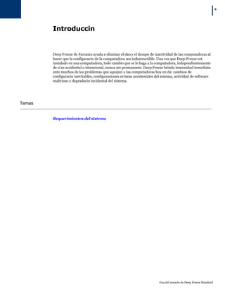 |9
Gua del usuario de Deep Freeze Standard
Introduccin
Deep Freeze de Faronics ayuda a eliminar el dao y el tiempo de inactividad de las computadoras al
hacer que la configuracin de la computadora sea indestructible. Una vez que Deep Freeze est
instalado en una computadora, todo cambio que se le haga a la computadora, independientemente
de si es accidental o intencional, nunca ser permanente. Deep Freeze brinda inmunidad inmediata
ante muchos de los problemas que aquejan a las computadoras hoy en da: cambios de
configuracin inevitables, configuraciones errneas accidentales del sistema, actividad de software
malicioso y degradacin incidental del sistema.
Temas
Requerimientos del sistema
 