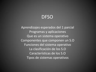 DFSO
Aprendizajes esperados del 1 parcial
Programas y aplicaciones
Que es un sistema operativo
Componentes que componen un S.O
Funciones del sistema operativo
La clasificación de los S.O
Características de los S.O
Tipos de sistemas operativos
 