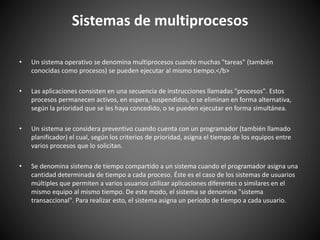 Sistemas de multiprocesos
• Un sistema operativo se denomina multiprocesos cuando muchas "tareas" (también
conocidas como procesos) se pueden ejecutar al mismo tiempo.</b>
• Las aplicaciones consisten en una secuencia de instrucciones llamadas "procesos". Estos
procesos permanecen activos, en espera, suspendidos, o se eliminan en forma alternativa,
según la prioridad que se les haya concedido, o se pueden ejecutar en forma simultánea.
• Un sistema se considera preventivo cuando cuenta con un programador (también llamado
planificador) el cual, según los criterios de prioridad, asigna el tiempo de los equipos entre
varios procesos que lo solicitan.
• Se denomina sistema de tiempo compartido a un sistema cuando el programador asigna una
cantidad determinada de tiempo a cada proceso. Éste es el caso de los sistemas de usuarios
múltiples que permiten a varios usuarios utilizar aplicaciones diferentes o similares en el
mismo equipo al mismo tiempo. De este modo, el sistema se denomina "sistema
transaccional". Para realizar esto, el sistema asigna un período de tiempo a cada usuario.
 