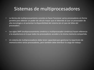 Sistemas de multiprocesadores
• La técnica de multiprocesamiento consiste en hacer funcionar varios procesadores en forma
paralela para obtener un poder de cálculo mayor que el obtenido al usar un procesador de
alta tecnología o al aumentar la disponibilidad del sistema (en el caso de fallas del
procesador).
• Las siglas SMP (multiprocesamiento simétrico o multiprocesador simétrico) hacen referencia
a la arquitectura en la que todos los procesadores acceden a la misma memoria compartida.
• Un sistema de multiprocesadores debe tener capacidad para gestionar la repartición de
memoria entre varios procesadores, pero también debe distribuir la carga de trabajo.
 