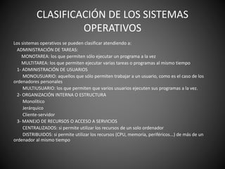 CLASIFICACIÓN DE LOS SISTEMAS
OPERATIVOS
Los sistemas operativos se pueden clasificar atendiendo a:
ADMINISTRACIÓN DE TAREAS:
MONOTAREA: los que permiten sólo ejecutar un programa a la vez
MULTITAREA: los que permiten ejecutar varias tareas o programas al mismo tiempo
1- ADMINISTRACIÓN DE USUARIOS
MONOUSUARIO: aquellos que sólo permiten trabajar a un usuario, como es el caso de los
ordenadores personales
MULTIUSUARIO: los que permiten que varios usuarios ejecuten sus programas a la vez.
2- ORGANIZACIÓN INTERNA O ESTRUCTURA
Monolítico
Jerárquico
Cliente-servidor
3- MANEJO DE RECURSOS O ACCESO A SERVICIOS
CENTRALIZADOS: si permite utilizar los recursos de un solo ordenador
DISTRIBUIDOS: si permite utilizar los recursos (CPU, memoria, periféricos...) de más de un
ordenador al mismo tiempo
 