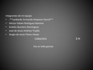 Integrantes de mi equipo
• -**Leobardo Armando Amparan García**-
• Héctor Fabián Rodríguez Ramírez
• Andrés Quintero Domínguez
• José de Jesús Jiménez Trujillo
• Sergio de Jesús Flores nieves
COBAEJ#10 3-H
Eso es todo gracias
 