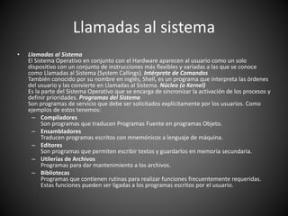 Llamadas al sistema
• Llamadas al Sistema
El Sistema Operativo en conjunto con el Hardware aparecen al usuario como un solo
dispositivo con un conjunto de instrucciones más flexibles y variadas a las que se conoce
como Llamadas al Sistema (System Callings). Intérprete de Comandos
También conocido por su nombre en inglés, Shell, es un programa que interpreta las órdenes
del usuario y las convierte en Llamadas al Sistema. Núcleo (o Kernel)
Es la parte del Sistema Operativo que se encarga de sincronizar la activación de los procesos y
definir prioridades. Programas del Sistema
Son programas de servicio que debe ser solicitados explícitamente por los usuarios. Como
ejemplos de estos tenemos:
– Compiladores
Son programas que traducen Programas Fuente en programas Objeto.
– Ensambladores
Traducen programas escritos con mnemónicos a lenguaje de máquina.
– Editores
Son programas que permiten escribir textos y guardarlos en memoria secundaria.
– Utilerías de Archivos
Programas para dar mantenimiento a los archivos.
– Bibliotecas
Programas que contienen rutinas para realizar funciones frecuentemente requeridas.
Estas funciones pueden ser ligadas a los programas escritos por el usuario.
 
