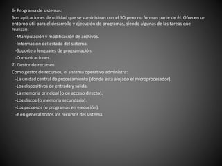 6- Programa de sistemas:
Son aplicaciones de utilidad que se suministran con el SO pero no forman parte de él. Ofrecen un
entorno útil para el desarrollo y ejecución de programas, siendo algunas de las tareas que
realizan:
-Manipulación y modificación de archivos.
-Información del estado del sistema.
-Soporte a lenguajes de programación.
-Comunicaciones.
7- Gestor de recursos:
Como gestor de recursos, el sistema operativo administra:
-La unidad central de procesamiento (donde está alojado el microprocesador).
-Los dispositivos de entrada y salida.
-La memoria principal (o de acceso directo).
-Los discos (o memoria secundaria).
-Los procesos (o programas en ejecución).
-Y en general todos los recursos del sistema.
 