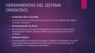 HERRAMIENTAS DEL SISTEMA
OPERATIVO.
 Comprobar disco o Scandisk
 Esta herramienta se utiliza para buscar errores en las unidades del sistema
e intentar repararlos.
 Desfragmentador de discos
 Esta herramienta se encarga de reorganizar la información que tenemos
almacenada en el disco, aunque también puede corregir errores en las
unidades.
 Restaurar Sistema
 Esta herramienta se encarga de restaurar el Registro de Windows, que es el
lugar donde está apuntada toda la información de los cambios que van
ocurriendo en la configuración del equipo.
 