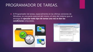 PROGRAMADOR DE TAREAS.
 El Programador de tareas, especialmente en las últimas versiones de
Windows, es una parte esencial del mismo, el reloj del sistema que se
encarga de ejecutar todo tipo de tareas una vez se dan las
condiciones estipuladas.
 