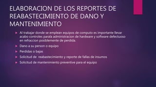 ELABORACION DE LOS REPORTES DE
REABASTECIMIENTO DE DANO Y
MANTENIMIENTO
 Al trabajar donde se emplean equipos de computo es importante llevar
acabo controles parala administracion de hardware y software defectuoso
en refraccion posiblemente de perdida.
 Dano a su person o equipo
 Perdidas o bajas
 Solicitud de reabastecimiento y reporte de fallas de insumos
 Solicitud de mantenimiento preventive para el equipo
 