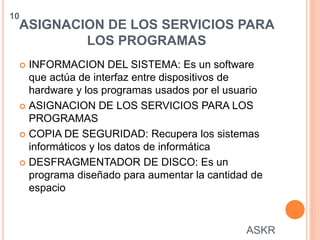 ASIGNACION DE LOS SERVICIOS PARA
LOS PROGRAMAS
 INFORMACION DEL SISTEMA: Es un software
que actúa de interfaz entre dispositivos de
hardware y los programas usados por el usuario
 ASIGNACION DE LOS SERVICIOS PARA LOS
PROGRAMAS
 COPIA DE SEGURIDAD: Recupera los sistemas
informáticos y los datos de informática
 DESFRAGMENTADOR DE DISCO: Es un
programa diseñado para aumentar la cantidad de
espacio
10
ASKR
 