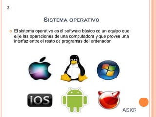 SISTEMA OPERATIVO
 El sistema operativo es el software básico de un equipo que
elije las operaciones de una computadora y que provee una
interfaz entre el resto de programas del ordenador
3
ASKR
 