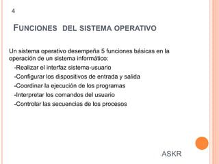 FUNCIONES DEL SISTEMA OPERATIVO
Un sistema operativo desempeña 5 funciones básicas en la
operación de un sistema informático:
-Realizar el interfaz sistema-usuario
-Configurar los dispositivos de entrada y salida
-Coordinar la ejecución de los programas
-Interpretar los comandos del usuario
-Controlar las secuencias de los procesos
4
ASKR
 