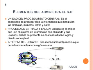 ELEMENTOS QUE ADMINISTRA EL S.O
 UNIDAD DEL PROCESAMIENTO CENTRAL: Es el
encargado de procesar toda la información que manipulan,
los símbolos, números, letras y datos
 PROCESO DE ENTRADA Y SALIDA: Entrada es el enlace
que une al sistema de información con el mundo y sus
usuarios. Salida se presenta en dos fases diseño lógico y
diseño conceptual
 INTERFAZ DEL USUARIO: Son mecanismos intermedios que
permiten interactuar con algún usuario
8
ASKR
 