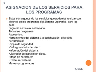 ASIGNACION DE LOS SERVICIOS PARA
LOS PROGRAMAS
 Estos son algunos de los servicios que podemos realizar con
algunos de los programas del Sistema Operativo, para los
cual:
haga clic en: Inicio, seleccione
Todos los programas
Accesorios,
Herramientas del sistema y, a continuación, elija cada
herramienta:
•Copia de seguridad.
•Defragmentador del disco.
•Información del sistema.
•Liberador de espacio en disco.
•Mapa de caracteres
•Restaurar sistema
•Tareas programadas
9
ASKR
 