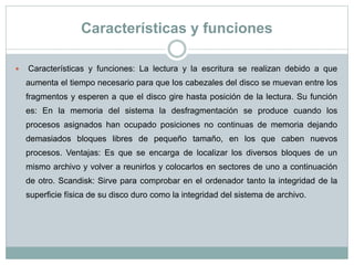 Características y funciones
 Características y funciones: La lectura y la escritura se realizan debido a que
aumenta el tiempo necesario para que los cabezales del disco se muevan entre los
fragmentos y esperen a que el disco gire hasta posición de la lectura. Su función
es: En la memoria del sistema la desfragmentación se produce cuando los
procesos asignados han ocupado posiciones no continuas de memoria dejando
demasiados bloques libres de pequeño tamaño, en los que caben nuevos
procesos. Ventajas: Es que se encarga de localizar los diversos bloques de un
mismo archivo y volver a reunirlos y colocarlos en sectores de uno a continuación
de otro. Scandisk: Sirve para comprobar en el ordenador tanto la integridad de la
superficie física de su disco duro como la integridad del sistema de archivo.
 