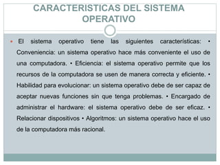 CARACTERISTICAS DEL SISTEMA
OPERATIVO
 El sistema operativo tiene las siguientes características: •
Conveniencia: un sistema operativo hace más conveniente el uso de
una computadora. • Eficiencia: el sistema operativo permite que los
recursos de la computadora se usen de manera correcta y eficiente. •
Habilidad para evolucionar: un sistema operativo debe de ser capaz de
aceptar nuevas funciones sin que tenga problemas. • Encargado de
administrar el hardware: el sistema operativo debe de ser eficaz. •
Relacionar dispositivos • Algoritmos: un sistema operativo hace el uso
de la computadora más racional.
 