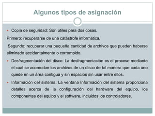 Algunos tipos de asignación
 Copia de seguridad: Son útiles para dos cosas.
Primero: recuperarse de una catástrofe informática,
Segundo: recuperar una pequeña cantidad de archivos que pueden haberse
eliminado accidentalmente o corrompido.
 Desfragmentación del disco: La desfragmentación es el proceso mediante
el cual se acomodan los archivos de un disco de tal manera que cada uno
quede en un área contigua y sin espacios sin usar entre ellos.
 Información del sistema: La ventana Información del sistema proporciona
detalles acerca de la configuración del hardware del equipo, los
componentes del equipo y el software, incluidos los controladores.
 