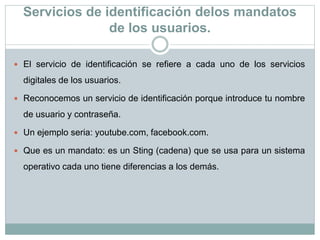 Servicios de identificación delos mandatos
de los usuarios.
 El servicio de identificación se refiere a cada uno de los servicios
digitales de los usuarios.
 Reconocemos un servicio de identificación porque introduce tu nombre
de usuario y contraseña.
 Un ejemplo seria: youtube.com, facebook.com.
 Que es un mandato: es un Sting (cadena) que se usa para un sistema
operativo cada uno tiene diferencias a los demás.
 