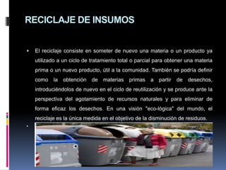 RECICLAJE DE INSUMOS
 El reciclaje consiste en someter de nuevo una materia o un producto ya
utilizado a un ciclo de tratamiento total o parcial para obtener una materia
prima o un nuevo producto, útil a la comunidad. También se podría definir
como la obtención de materias primas a partir de desechos,
introduciéndolos de nuevo en el ciclo de reutilización y se produce ante la
perspectiva del agotamiento de recursos naturales y para eliminar de
forma eficaz los desechos. En una visión "eco-lógica" del mundo, el
reciclaje es la única medida en el objetivo de la disminución de residuos.

 
