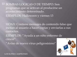 BOMBAS LOGICAS O DE TIEMPO: Son
programas que se activan al producirse un
acontecimiento determinado.
EJEMPLOS: Halloween y viernes 13
HOAX: Contiene mensajes de contenido falso que
incitan al usuario a hacer copias y enviarlas a sus
contactos.
EJEMPLOS: “Ayuda a un niño enfermo de
cáncer”
“Aviso de nuevo virus peligrosísimo”
10
LOS SUPER CAMPEONES
 