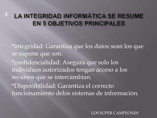 *integridad: Garantiza que los datos sean los que
se supone que son.
*confidencialidad: Asegura que solo los
individuos autorizados tengan acceso a los
recursos que se intercambian.
*Disponibilidad: Garantiza el correcto
funcionamiento delos sistemas de información.
4
LOS SUPER CAMPEONES
 