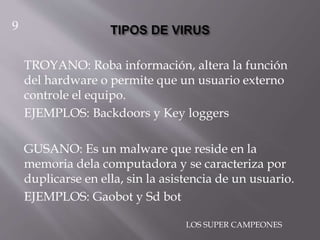 TROYANO: Roba información, altera la función
del hardware o permite que un usuario externo
controle el equipo.
EJEMPLOS: Backdoors y Key loggers
GUSANO: Es un malware que reside en la
memoria dela computadora y se caracteriza por
duplicarse en ella, sin la asistencia de un usuario.
EJEMPLOS: Gaobot y Sd bot
9
LOS SUPER CAMPEONES
 