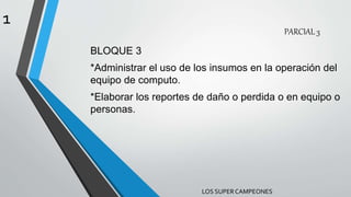 PARCIAL 3
BLOQUE 3
*Administrar el uso de los insumos en la operación del
equipo de computo.
*Elaborar los reportes de daño o perdida o en equipo o
personas.
LOS SUPERCAMPEONES
1
 