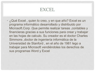 EXCEL
• ¿Qué Excel , quien lo creo, y en que año? Excel es un
programa informático desarrollado y distribuido por
Microsoft.Corp .Que permite realizar tareas ,contables y
financieras gracias a sus funciones para crear y trabajar
en las hojas de calculo. Su creador es el doctor Charles
Simmons ,doctor de ingeniería informática de la
Universidad de Stanford , en el año de 1981 lego a
trabajar para Microsoft vendiéndoles los derechos de
sus programas Word y Excel
 