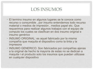LOS INSUMOS
• El termino insumo en algunos lugares se le conoce como
recurso o consumible , por insumo entendemos todo recurso
material o medios de impresión , medios papel etc. Que
requerimos para realizar algunos trabajos con el equipo de
computo los cuales se clasifican en dos insumo original e
insumo genérico
• INSUMO ORIGINAL: es aquel fabricado por la misma
compañía que maquila el dispositivo como la tinta y la
impresora
• INSUMO GENERICO: Son fabricados por compañías ajenas
a la original de hecho la mayoría de estas no se dedican a
maquila r el producto solo los insumos que puedan utilizase
en cualquier dispositivo
 