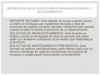 REPORTES DE DAÑO, SOLICITUDES DE REABASTECIMIENTO Y
MANTENIMIENTO
• REPORTE DE DAÑO: Este reporte se ocupa cuando ocurre
un daño en el equipo por cuestiones técnicas y deja de
funcionar de manera correcta ,también utilizamos este reporte
cuando el daño lo recibe el personal de un departamento
• SOLICITUD DE REABASTECIMIENTO: Este formato se
realiza cuando el encargado de área se percata que estos
están por acabarse solicitando al proveedor que reabastezca
el producto
• SOLICITUD DE MANTENIMIENTO PREVENTIVO: Este
formato se elabora periódicamente cierto tiempo para que un
técnico mantenga en optimas condiciones los equipos de
computo y pueda seguir funcionando correctamente
 
