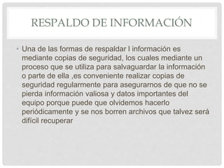 RESPALDO DE INFORMACIÓN
• Una de las formas de respaldar l información es
mediante copias de seguridad, los cuales mediante un
proceso que se utiliza para salvaguardar la información
o parte de ella ,es conveniente realizar copias de
seguridad regularmente para asegurarnos de que no se
pierda información valiosa y datos importantes del
equipo porque puede que olvidemos hacerlo
periódicamente y se nos borren archivos que talvez será
difícil recuperar
 