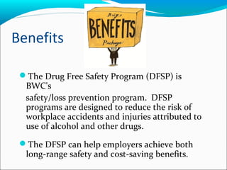 Benefits
The Drug Free Safety Program (DFSP) is
BWC's
safety/loss prevention program. DFSP
programs are designed to reduce the risk of
workplace accidents and injuries attributed to
use of alcohol and other drugs.
The DFSP can help employers achieve both
long-range safety and cost-saving benefits.
 
