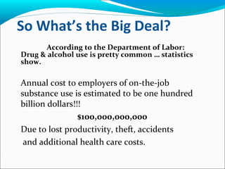 So What’s the Big Deal?
According to the Department of Labor:
Drug & alcohol use is pretty common … statistics
show.
Annual cost to employers of on-the-job
substance use is estimated to be one hundred
billion dollars!!!
$100,000,000,000
Due to lost productivity, theft, accidents
and additional health care costs.
 