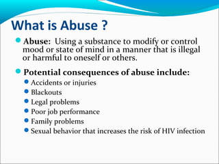 What is Abuse ?
Abuse: Using a substance to modify or control
mood or state of mind in a manner that is illegal
or harmful to oneself or others.
Potential consequences of abuse include:
Accidents or injuries
Blackouts
Legal problems
Poor job performance
Family problems
Sexual behavior that increases the risk of HIV infection
 
