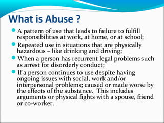 What is Abuse ?
A pattern of use that leads to failure to fulfill
responsibilities at work, at home, or at school;
Repeated use in situations that are physically
hazardous – like drinking and driving;
When a person has recurrent legal problems such
as arrest for disorderly conduct;
If a person continues to use despite having
ongoing issues with social, work and/or
interpersonal problems; caused or made worse by
the effects of the substance. This includes
arguments or physical fights with a spouse, friend
or co-worker.
 