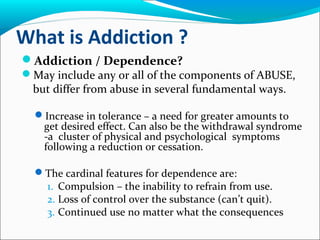 What is Addiction ?
Addiction / Dependence?
May include any or all of the components of ABUSE,
but differ from abuse in several fundamental ways.
Increase in tolerance – a need for greater amounts to
get desired effect. Can also be the withdrawal syndrome
-a cluster of physical and psychological symptoms
following a reduction or cessation.
The cardinal features for dependence are:
1. Compulsion – the inability to refrain from use.
2. Loss of control over the substance (can’t quit).
3. Continued use no matter what the consequences
 