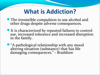 What is Addiction?
The irresistible compulsion to use alcohol and
other drugs despite adverse consequences.
It is characterized by repeated failures to control
use, increased tolerance and increased disruption
in the family.
“A pathological relationship with any mood
altering situation (substance) that has life
damaging consequences.” - Bradshaw
 