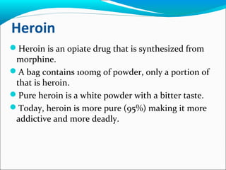 Heroin
Heroin is an opiate drug that is synthesized from
morphine.
A bag contains 100mg of powder, only a portion of
that is heroin.
Pure heroin is a white powder with a bitter taste.
Today, heroin is more pure (95%) making it more
addictive and more deadly.
 