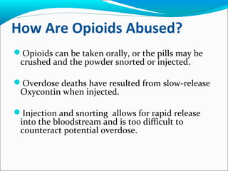 How Are Opioids Abused?
Opioids can be taken orally, or the pills may be
crushed and the powder snorted or injected.
Overdose deaths have resulted from slow-release
Oxycontin when injected.
Injection and snorting allows for rapid release
into the bloodstream and is too difficult to
counteract potential overdose.
 