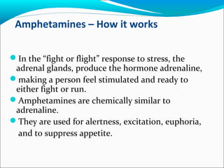 Amphetamines – How it works
In the “fight or flight” response to stress, the
adrenal glands, produce the hormone adrenaline,
making a person feel stimulated and ready to
either fight or run.
Amphetamines are chemically similar to
adrenaline.
They are used for alertness, excitation, euphoria,
and to suppress appetite.
 