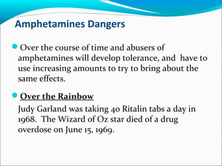 Amphetamines Dangers
Over the course of time and abusers of
amphetamines will develop tolerance, and have to
use increasing amounts to try to bring about the
same effects.
Over the Rainbow
Judy Garland was taking 40 Ritalin tabs a day in
1968. The Wizard of Oz star died of a drug
overdose on June 15, 1969.
 