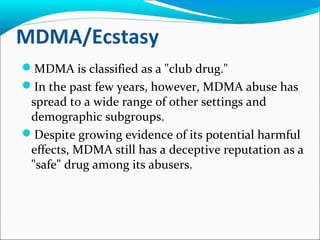 MDMA/Ecstasy
MDMA is classified as a "club drug."
In the past few years, however, MDMA abuse has
spread to a wide range of other settings and
demographic subgroups.
Despite growing evidence of its potential harmful
effects, MDMA still has a deceptive reputation as a
"safe" drug among its abusers.
 