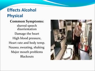 Effects Alcohol
Physical
Common Symptoms:
slurred speech
disorientation
Damage the heart
High blood pressure,
Heart rate and body temp.
Nausea, sweating, shaking
Major mouth problems
Blackouts
 