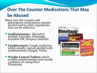 Over The Counter Medications That May
be Abused
Many over the counter and
prescription medications contain
alcohol and/or other ingredients
that can be addictive:
Antihistamines: (Benadryl,
Actifed, Coricidin, Dimetapp,
Excedrin PM, Sleepeze Sinutab)
Combinations: Cough medicines
which usually contain alcohol with
antihistamines (Nyquil, Vicks)
Weight Control Tablets which
contain amphetamines and usually
a sedative or tranquilizer
(Dexatrim)
 