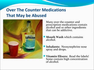 Over The Counter Medications
That May be Abused
Many over the counter and
prescription medications contain
alcohol and or other ingredients
that can be addictive.
Mouth Wash which contains
alcohol.
Inhalants: Neosynephrine nose
spray and drops.
Vitamin Elixers: Read the labels!
Some contain high concentration
of alcohol.
 